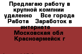 Предлагаю работу в крупной компнии (удаленно) - Все города Работа » Заработок в интернете   . Московская обл.,Красноармейск г.